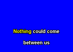 Nothing could come

between us