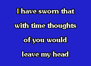 l have sworn that
with time thoughts

of you would

leave my head I