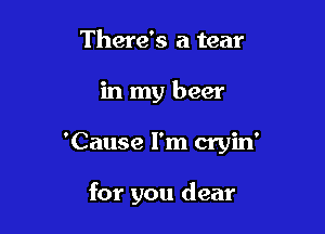 There's a tear

in my beer

'Cause I'm cryin'

for you dear