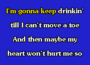 I'm gonna keep drinkin'
till I can't move a toe
And then maybe my

heart won't hurt me so