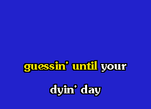 guessin' until your

dyin' day