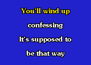 You'll wind up
confessing

It's supposed to

be that way