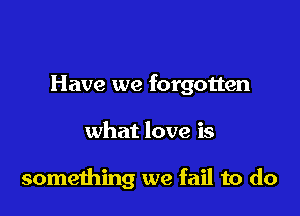 Have we forgotten

what love is

something we fail to do