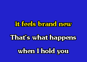 it feels brand new

That's what happens

when I hold you