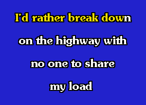 I'd rather break down
on the highway with
no one to share

my load
