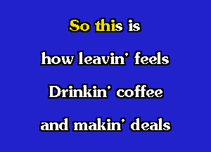 So this is
how leavin' feels

Drinkin' coffee

and makin' deals