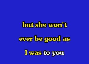 but she won't

ever be good as

l was to you