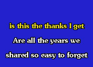 is this the thanks I get

Are all the years we

shared so easy to forget