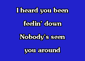 I heard you been

feelin' down
Nobody's seen

you around