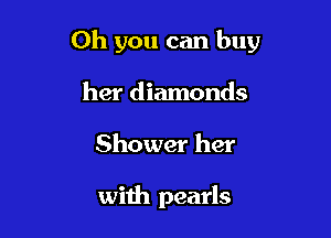 Oh you can buy

her diamonds
Shower her

with pearls