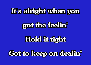 It's alright when you

got the feelin'

Hold it tight

Got to keep on dealin'