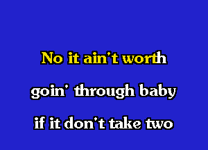 No it ain't worlh

goin' through baby

if it don't take two