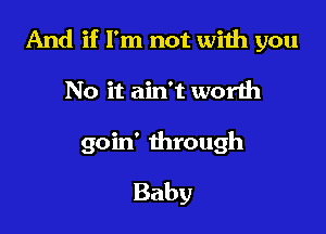 And if I'm not with you

No it ain't worlh
goin' through
Baby