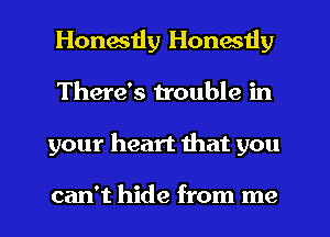 Honestly Honestly
There's trouble in
your heart that you

can't hide from me