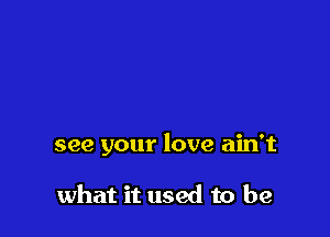 see your love ain't

what it used to be