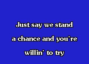 Just say we stand

a chance and you're

willin' to try