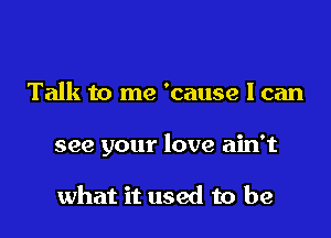 Talk to me 'cause I can

see your love ain't

what it used to be