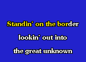 Standin' on the border
lookin' out into

the great unknown