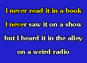 I never read it in a book
I never saw it on a show

but I heard it in the alley

on a weird radio
