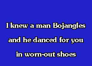 I knew a man Bojangles
and he danced for you

in worn-out shoes
