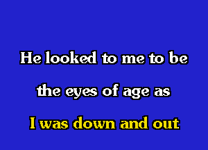 He looked to me to be

the eyes of age as

I was down and out