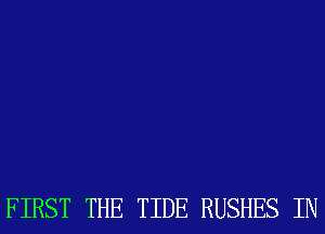 FIRST THE TIDE RUSHES IN