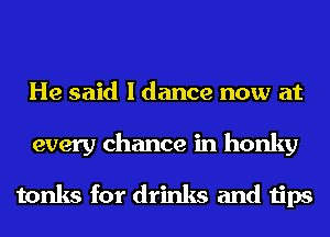 He said I dance now at
every chance in honky

tonks for drinks and tips