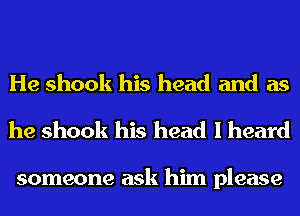 He shook his head and as
he shook his head I heard

someone ask him please