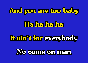 And you are too baby

Ha ha ha ha
It ain't for everybody

No come on man