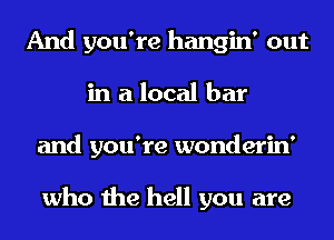 And you're hangin' out
in a local bar
and you're wonderin'

who the hell you are