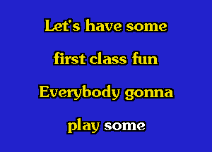 Let's have some

first class fun

Everybody gonna

play some