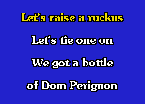 Let's raise a ruckus

Let's tie one on

We got a bottle

of Dom Perignon