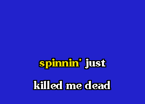 spinnin' just

killed me dead