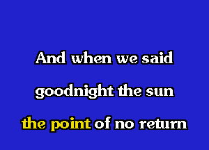 And when we said
goodnight the sun

the point of no return