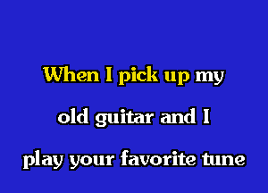 When I pick up my

old guitar and I

play your favorite tune