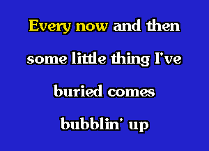 Every now and then
some little thing I've
buried comes

bubblin' up