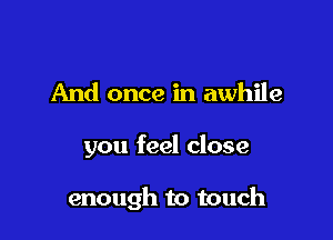 And once in awhile

you feel close

enough to touch