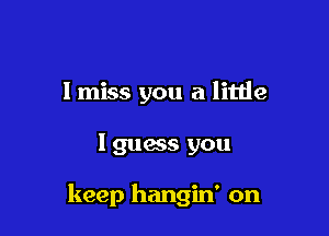 I miss you a little

I guess you

keep hangin' on