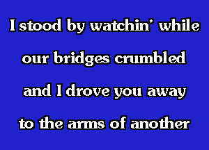 I stood by watchin' while
our bridges crumbled
and I drove you away

to the arms of another