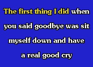 The first thing I did when
you said goodbye was sit
myself down and have

a real good cry