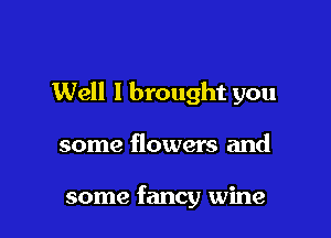 Well I brought you

some flowers and

some fancy wine