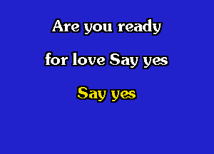 Are you ready

for love Say yes

Say yes