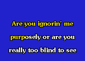 Are you ignorin' me

purposely or are you

really too blind to see