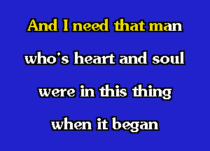 And I need that man
who's heart and soul
were in this thing

when it began