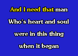 And I need that man
Who's heart and soul
were in this thing

when it began