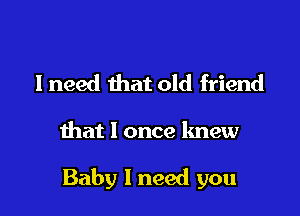 I need that old friend

that I once knew

Baby 1 need you