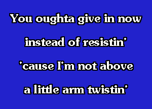 You oughta give in now
instead of resistin'
'cause I'm not above

a little arm twistin'