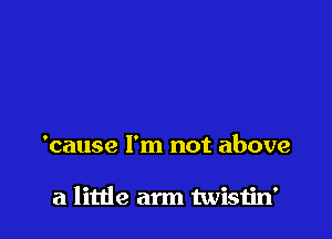 'cause I'm not above

a little arm twisiin'