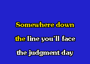 Somewhere down

the line you'll face

me judgment day