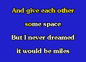 And give each other

some space
But I never dreamed

it would be miles